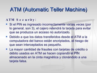 ATM (Automatic Teller Machine) ATM Security: Si el PIN es ingresado incorrectamente varias veces (por lo general, son 3), el cajero retendrá la tarjeta para evitar que se produzca un acceso no autorizado.  Debido a que los datos transferidos desde el ATM a la computadora del banco están encriptados, el riesgo de que sean interceptados es pequeño.  La mayor cantidad de fraudes con tarjetas de crédito o débito usados en ATM se hacen copiando el PIN almacenado en la cinta magnética y clonándolo a una tarjeta falsa. 