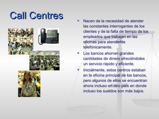 Call Centres Nacen de la necesidad de atender las constantes interrogantes de los clientes y de la falta de tiempo de los empleados que trabajan en las oficinas para atenderlos telefónicamente. Los bancos ahorran grandes cantidades de dinero ofreciéndoles un servicio rápido y eficiente. Inicialmente, estos centros estaban en la oficina principal de los bancos, pero algunos de ellos se encuentran ahora incluso en otro país en donde incluso los sueldos son más bajos. 