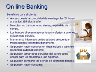 On line Banking Beneficios para el cliente: Acceso desde la comodidad de otro lugar las 24 horas al día, los 365 días al año. No colas, no transporte, no stress, no pérdida de tiempo. Los bancos ofrecen mayores tasas y ofertas a quienes utilizan este servicio.  Mantenerse informado de los estados de cuenta y transacciones realizadas diariamente. Se pueden hacer compras en línea incluso y transferir los fondos automáticamente.  Se pueden tomar otros servicios del banco como aplicar para un préstamo o una hipoteca. Se pueden comparar las ofertas de diferentes bancos. Se pueden hacer consultas. 