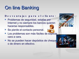 On line Banking Desventajas para el cliente: Problemas de seguridad, estafas por Internet y no siempre los bancos quieren hacerse responsables. Se pierde el contacto personal. Los problemas son más fáciles de explicar cara a cara. No se pueden hacer depósitos de cheques o de dinero en efectivo. Somebody is watching you … 