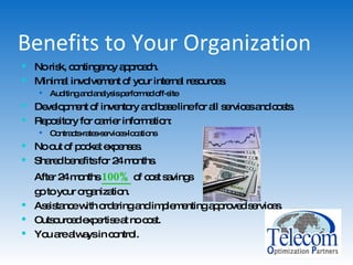 Benefits to Your Organization No risk, contingency approach. Minimal involvement of your internal resources. Auditing and analysis performed off-site Development of inventory and base line for all services and costs. Repository for carrier information: Contracts-rates-services-locations No out of pocket expenses. Shared benefits for 24 months.  After 24 months  100%  of cost savings  go to your organization. Assistance with ordering and implementing approved services. Outsourced expertise at no cost. You are always in control. 