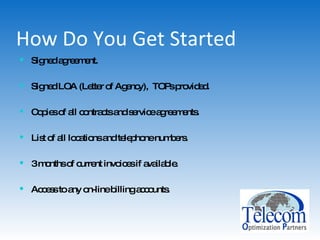 How Do You Get Started Signed agreement. Signed LOA (Letter of Agency),  TOPs provided. Copies of all contracts and service agreements. List of all locations and telephone numbers. 3 months of current invoices if available. Access to any on-line billing accounts. 