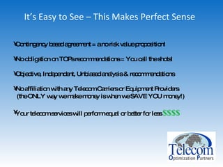 It’s Easy to See – This Makes Perfect Sense Contingency based agreement = a no risk value proposition! No obligation on TOPs recommendations = You call the shots! Objective, Independent, Unbiased analysis & recommendations  No affiliation with any Telecom Carriers or Equipment Providers (the ONLY way we make money is when we SAVE YOU money!) Your telecom services will perform equal or better for less  $$$$ 