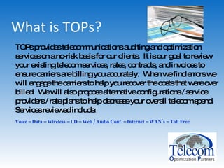 What is TOPs? TOPs provides telecommunications auditing and optimization services on a no-risk basis for our clients.  It is our goal to review your existing telecom services, rates, contracts, and invoices to ensure carriers are billing you accurately.  When we find errors we will engage the carriers to help you recover the costs that were over billed.  We will also propose alternative configurations / service providers / rate plans to help decrease your overall telecom spend.  Services reviewed include: Voice – Data – Wireless – LD – Web / Audio Conf. – Internet – WAN’s – Toll Free   