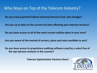 Who Stays on Top of the Telecom Industry? Do you track quarterly Federal Universal Service Fund  rate changes? Are you up to date on the current tax laws affecting your telecom services? Do you have access to all of the most current cellular plans in your area? Are you aware of the myriad of carriers, plans and rates available to you? Do you have access to proprietary auditing software used by a select few of the top telecom analysts in the country? Telecom Optimization Partners Does! 