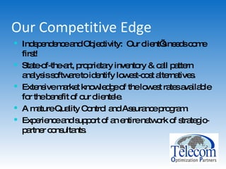 Our Competitive Edge Independence and Objectivity:  Our client’s needs come first! State-of-the-art, proprietary inventory & call pattern analysis software to identify lowest-cost alternatives. Extensive market knowledge of the lowest rates available for the benefit of our clientele. A mature Quality Control and Assurance program. Experience and support of an entire network of strategic-partner consultants. 