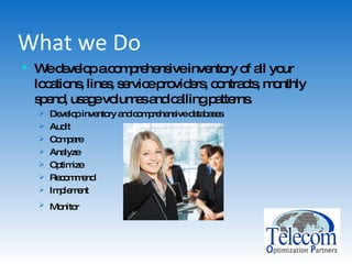 What we Do We develop a comprehensive inventory of all your locations, lines, service providers, contracts, monthly spend, usage volumes and calling patterns. Develop inventory and comprehensive databases Audit Compare Analyze Optimize Recommend Implement Monitor   