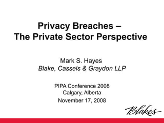 Privacy Breaches –
The Private Sector Perspective
Mark S. Hayes
Blake, Cassels & Graydon LLP
PIPA Conference 2008
Calgary, Alberta
November 17, 2008
 