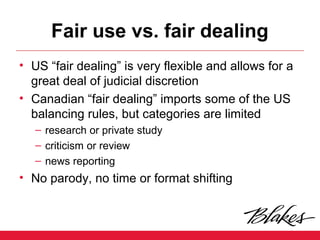 Fair use vs. fair dealing
• US “fair dealing” is very flexible and allows for a
great deal of judicial discretion
• Canadian “fair dealing” imports some of the US
balancing rules, but categories are limited
– research or private study
– criticism or review
– news reporting
• No parody, no time or format shifting
 