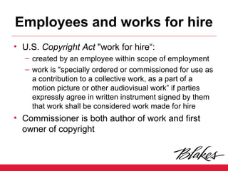 Employees and works for hire
• U.S. Copyright Act "work for hire“:
– created by an employee within scope of employment
– work is "specially ordered or commissioned for use as
a contribution to a collective work, as a part of a
motion picture or other audiovisual work” if parties
expressly agree in written instrument signed by them
that work shall be considered work made for hire
• Commissioner is both author of work and first
owner of copyright
 