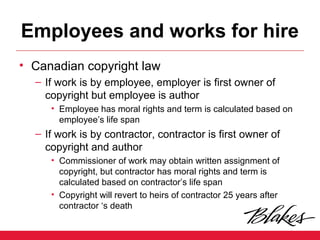 Employees and works for hire
• Canadian copyright law
– If work is by employee, employer is first owner of
copyright but employee is author
• Employee has moral rights and term is calculated based on
employee’s life span
– If work is by contractor, contractor is first owner of
copyright and author
• Commissioner of work may obtain written assignment of
copyright, but contractor has moral rights and term is
calculated based on contractor’s life span
• Copyright will revert to heirs of contractor 25 years after
contractor ‘s death
 