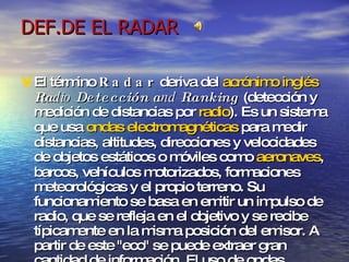 DEF.DE EL RADAR El término  Radar  deriva del  acrónimo   inglés   Ra dio  Detección   a nd  Ranking  (detección y medición de distancias por  radio ). Es un sistema que usa  ondas electromagnéticas  para medir distancias, altitudes, direcciones y velocidades de objetos estáticos o móviles como  aeronaves , barcos, vehículos motorizados, formaciones meteorológicas y el propio terreno. Su funcionamiento se basa en emitir un impulso de radio, que se refleja en el objetivo y se recibe típicamente en la misma posición del emisor. A partir de este "eco" se puede extraer gran cantidad de información. El uso de ondas electromagnéticas permite detectar objetos más allá del rango de otro tipo de emisiones ( luz visible ,  sonido , etc.) Entre sus ámbitos de aplicación se incluyen la  meteorología , el control del tráfico aéreo y terrestre y gran variedad de usos militares. 