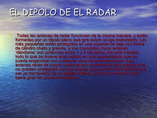 EL DIPOLO DE EL RADAR Todas las antenas de radar funcionan de la misma manera, y están formadas por un dipolo plano que gira sobre un eje motorizado. Las más pequeñas están protegidas en una especie de caja con forma de cilindro chato y grande, y son conocidas como antenas ‘dándome’ con potencias entre 1 y 2 kilovatios. De esta manera todo lo que se mueve está metido en una caja evitando que se pueda enganchar con cualquier cosa de la embarcación. Las antenas radar de mayor potencia son obviamente más grande y ya no quedan protegidas por esa cúpula, que por otro lado tendría que ser ya del tamaño de un platillo volante, por lo que veremos una barra girar sin protección alguna.   