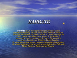 BARBATE Barbate   es un municipio de la provincia de Cádiz (Andalucía-España), situado en la costa atlántica andaluza, entre las localidades de Vejer y Tarifa, a 1 hora en coche de Cádiz capital y de Algeciras y a unas 2 de Sevilla. El aeropuerto más cercano es el de Jerez. Otros puntos cercanos a Barbate son Chiclana, Conil, Bolonia... El municipio de Barbate se compone del pueblo de Barbate y de varias pedanías entre las que se encuentran Los Caños de Meca, Zahora y Zahara de los Atunes.  