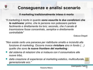 Conseguenze e analisi scenario Il marketing tradizionalmente inteso è morto “ Il marketing è morto in quanto  sono esaurite le due condizioni che lo nutrivano : primo, che le persone non potessero parlare facilmente e direttamente tra loro; secondo, che il canale di trasmissione fosse concentrato, semplice e direttamente controllabile”   Gialuca Diegoli “ Non esiste certo una panacea per riattribuire smalto e incisività alla funzione di marketing. Occorre invece  rivisitare  sino in fondo (…)  quelle che sono  le nuove frontiere del marketing  :  dal sistema di relazioni che si instaura con il consumatore alle nuove tribù,  dalla creazione di esperienze al marketing estetico, multiculturale, generazionale ecc.”   Giampaolo Fabris 