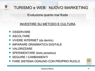 Evoluzione quanto mai fluida INVESTIRE SU METODO E CULTURA OSSERVARE ASCOLTARE VIVERE INTERNET (da dentro) IMPARARE GRAMMATICA DIGITALE VALORIZZARE SPERIMENTARE (beta perpetuo) SEGUIRE I CAMBIAMENTI FARE SISTEMA OGNUNO CON PROPRIO RUOLO TURISMO e WEB:  NUOVO MARKETING 