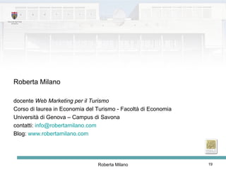 Roberta Milano docente  Web Marketing per il Turismo Corso di laurea in Economia del Turismo - Facoltà di Economia Università di Genova – Campus di Savona contatti:  [email_address]   Blog:  www.robertamilano.com   