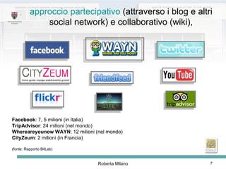 Facebook : 7, 5 milioni (in Italia)  TripAdvisor : 24 milioni (nel mondo) Whereareyounow   WAYN : 12 milioni (nel mondo) CityZeum : 2 milioni (in Francia) (fonte: Rapporto BitLab) approccio partecipativo  (attraverso i blog e altri social network) e collaborativo (wiki), 