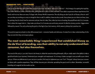 Revelation
< PREVIOUS CONTINUE >PAGE THREE
I am unsure of what they call it within their corporate structure, but I like to refer to it as “the turn” – the strategy of accepting the imperfec-
tions within the brand, while at the same time, putting devices in place to overcome them. I was able to experience these imperfections first
hand, and trust me, there are many. To begin with, Disney World is expensive. The only thing you don’t pay for at Disney is the air, and I
am sure they are working on a way to charge for that as well. In addition, there are the crowds. Everywhere you turn there are lines. Lines
for parking, lines for food, lines for restrooms and yes, lines for rides. Then, after two hours of waiting, the payoff lasts only 2 to 3 minutes.
This is where the magic kicks in – they make sure those 2 to 3 minutes are worth every second. It’s like this at every junction. Aggravation
followed by reward. You end up leaving the park on the high of your last memory, which seems to always be a positive one.
This positive experience leads to what all businesses want – consumer loyalty and advocacy. It comes from a clear understanding of who
they are and who they are trying to please.
The most remarkable thing I experienced that established Disney as
the da Vinci of branding, was their ability to not only understand their
consumer, but also themselves.
The moral of this story is, you don’t have to be Disney to utilize the same branding philosophy. All you really need is the ability to take a
good hard look at your business. Understand your strengths and weaknesses. It’s not easy. It takes courage to see yourself as your clients
see you. If there are deficiencies in your service or product, find ways to implement your own “turn”. The goal - always have your consum-
ers leave with a positive experience. They will then become your advocate, spreading the good word to others. Remember, successful
branding isn’t magical, but the results can be.
BRANDING TIPS... CONTINUED
 