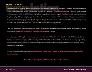 Revelation
< PREVIOUS CONTINUE >PAGE FOUR
Google’s roll out of “Universal Search” has changed the playing field for the future. The watchword is “different” and that’s how search
engine marketers will need to think. Take a look at this result for a search on “dove beauty workshop”. Note how Dove, complete
with video playing within the SERPs (Search Engine Results Pages), owns the entire organic side above the fold. Search engines have
long been guilty of doing exactly the opposite of what online marketers try to achieve. We try and keep visitors on our websites for as
long as possible with engaging content. Search engines rocket people somewhere else within seconds of the search results appearing.
But with a little sprinkle of heuristics and a dash of AJAX, we’re on the same page, literally.
“Any time you discount, you impair your pricing power,” Mr. Miller said. And while many companies, such as McDonald’s, are getting
promotional, Starbucks is doing it in a “somewhat secretive way,” he said.
A candy-apple red Swingline stapler plays a prominent role in “Office Space,” a dark, low-profile 1999 comedy about a
fictitious Texas software company and the everyday weirdos who work there. One is Milton, who devotes his workdays to guarding
his red Swingline against pilfering by covetous co-workers. He eventually has his revenge against the smug boss who takes it away,
by setting the office on fire.
Dr. Eran Zeidel, who led a recent study, suggests that the arrival of the “brand” in the previous century has prompted
brain evolution.
- Please Select the Highlighted Phrases for More on These Stories -
I N S I D E - R N E W S
 