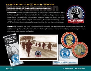 Revelation
A R U S S O R E S U L T S C A S E S T U D Y : N o . 0 0 2 9 8 - 0 8
LOUISIANA HONOR AIR Corporate Identity / Branding Project
Background: Louisiana Honor Air was founded for one purpose - to send veterans of WWII
to Washington, D.C. to view the memorial built in their honor, free of charge. In order to raise
money for the chartered flights, LHA needed a messaging system and identity that would
inspire people to give. After a complete brand overhaul, Russo went on to develop a series
of POP and collateral materials as well as a merchandising plan and direct mail campaign.
Results: After partnering with Russo, Louisiana Honor Air has funded over 4 flights with more planned for the coming year. In
addition to the goal of funding these trips, LHA has also brought a renewed interest in remembering and honoring the heroes
who gave so much to protect our freedom.
< PREVIOUS CONTINUE >PAGE SIX
www.louisianahonorair.com
We Can Do
Our WWII Veterans
Proud!
Fo r t h e Ch r i s t m a s e s Th e y Mi s s e d. Th a n k Yo u.
 
