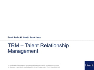 To protect the confidential and proprietary information included in this material, it may not
be disclosed or provided to any third parties without the approval of Hewitt Associates LLC.
TRM – Talent Relationship
Management
Zsolt Szelecki, Hewitt Associates
 