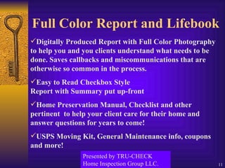 Full Color Report and Lifebook Digitally Produced Report with Full Color Photography to help you and you clients understand what needs to be done. Saves callbacks and miscommunications that are otherwise so common in the process. Easy to Read Checkbox Style    Report with Summary put up-front  Home Preservation Manual, Checklist and other pertinent  to help your client care for their home and answer questions for years to come! USPS Moving Kit, General Maintenance info, coupons and more! Presented by TRU-CHECK Home Inspection Group LLC. 