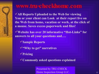 www.tru-checkhome.com All Reports Uploaded to the Web for viewing  You or your client can Look  at their report live on the Web from home, vacation or work, at the click of a mouse. Saves excess paperwork and files! Website has over 20 informative “Hot-Links” for answers to all your questions and…. Sample Reports “ Why to get” narratives Pricing Commonly asked questions explained Presented by TRU-CHECK Home Inspection Group LLC. 