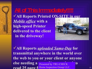 All of This Immediately!!!!! All Reports Printed ON-SITE in our  Mobile office  with a    high-speed Printer   delivered to the client    in the driveway!    All Reports  uploaded Same-Day  for transmittal anywhere in the world over the web to you or your client or anyone else needing a copy. No more hard to read 25 page faxes! Presented by TRU-CHECK Home Inspection Group LLC. 