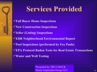 Services Provided Full Buyer Home Inspections  New Construction Inspections Seller (Listing) Inspections EDR Neighborhood Environmental Report Pool Inspections (performed by Fox Pools) EPA Protocol Radon Tests for Real Estate Transactions  Water and Well Testing Presented by TRU-CHECK Home Inspection Group LLC. 