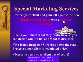 Special Marketing Services Protect your client and yourself against the new  Disclosure Law  with a  “Listing Inspection” Tells your client what they really have so you can decide what to fix, and what to disclose! No Home Inspector Surprises down the road! Preserves your client’s negotiated price! Keeps you and your client out of court! Presented by TRU-CHECK Home Inspection Group LLC. 