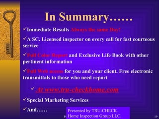 In Summary…… Immediate Results  Always the same Day! A SC. Licensed inspector on every call for fast courteous service Full Color Report  and Exclusive Life Book with other pertinent information Full Web access  for you and your client. Free electronic transmittals to those who need report  At www.tru-checkhome.com Special Marketing Services And…… Presented by TRU-CHECK Home Inspection Group LLC. 