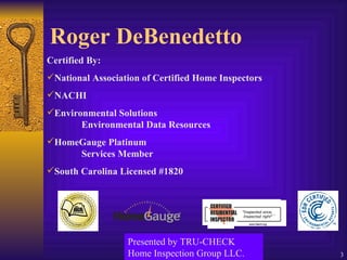 Roger DeBenedetto Certified By: National Association of Certified Home Inspectors NACHI Environmental Solutions Environmental Data Resources HomeGauge Platinum Services Member South Carolina Licensed #1820 Presented by TRU-CHECK Home Inspection Group LLC. 