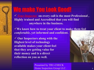 We make You Look Good! Your Inspector  on every call is the most Professional , Highly trained and Accredited that you will find  anywhere in the business. We know how to treat your client to make them feel  comfortable , yet informed and confident. Our Inspectors along with the  Highest level of technology  available makes your client feel  that they are getting value for  their money and is a direct  reflection on you as well. Presented by TRU-CHECK Home Inspection Group LLC. 