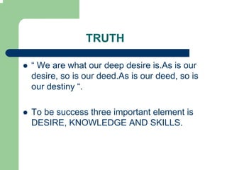 TRUTH

“ We are what our deep desire is.As is our
desire, so is our deed.As is our deed, so is
our destiny “.

To be success three important element is
DESIRE, KNOWLEDGE AND SKILLS.
 