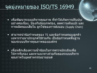 เพื่อพัฒนาระบบบริหารคุณภาพ ที่ทำให้เกิดการปรับปรุงอย่างต่อเนื่อง ,  ป้องกันข้อบกพร่อง ,  ลดความผันแปร และการผลิตของเสียใน ลูกโซ่ของการส่งมอบ  (Supply Chain) สามารถนำข้อกำหนดของ  TS   และข้อกำหนดของลูกค้าเฉพาะรายมาประยุกต์ใช้ร่วมกัน เป็นข้อกำหนดพื้นฐานของระบบบริหารคุณภาพขององค์กร เพื่อหลีกเลียงความซ้ำซ้อนในการตรวจประเมินเพื่อให้การรับรอง และหาแนวทางร่วมกันของระบบบริหารคุณภาพในอุตสาหกรรมยานยนต์ จุดมุ่งหมายของ  ISO/TS 16949 