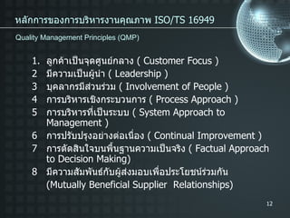 หลักการของการบริหารงานคุณภาพ  ISO/TS 16949 ลูกค้าเป็นจุดศูนย์กลาง  ( Customer Focus ) 2 มีความเป็นผู้นำ  ( Leadership ) 3 บุคลากรมีส่วนร่วม  ( Involvement of People ) 4 การบริหารเชิงกระบวนการ  ( Process Approach ) 5 การบริหารที่เป็นระบบ  ( System Approach to Management ) 6 การปรับปรุงอย่างต่อเนื่อง  ( Continual Improvement ) 7 การตัดสินใจบนพื้นฐานความเป็นจริง  ( Factual Approach to Decision Making) 8 มีความสัมพันธ์กับผู้ส่งมอบเพื่อประโยชน์ร่วมกัน (Mutually Beneficial Supplier  Relationships) Quality Management Principles (QMP) 