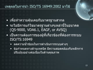 เพื่อทำความคุ้นเคยกับมาตรฐานสากล จะไม่มีการแก้ไขมาตรฐานต่างๆเหล่านี้ในอนาคต   (QS-9000, VDA6.1, EAGF, or AVSQ) เป็นความต้องการของผู้ที่เกี่ยวข้องที่ต้องการระบบ   ISO/TS:16949 เหตุผลในการนำ   ISO/TS 16949:2002  มาใช้ ลดความซ้ำซ้อนในการดำเนินการระบบต่างๆ ข้อกำหนดทางด้านเทคนิค   มีความสอดคล้องกับหลักการปรับปรุงอย่างต่อเนื่องในด้านคุณภาพ 