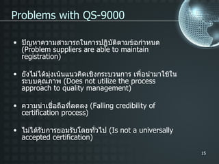 ปัญหาความสามารถในการปฏิบัติตามข้อกำหนด  ( Problem suppliers are able to maintain registration) ยังไม่ได้มุ่งเน้นแนวคิดเชิงกระบวนการ เพื่อนำมาใช้ในระบบคุณภาพ  ( Does not utilize the process approach to quality management) ความน่าเชื่อถือที่ลดลง  ( Falling credibility of certification process) ไม่ได้รับการยอมรับโดยทั่วไป  ( Is not a universally accepted certification) Problems with QS-9000 