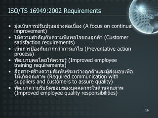 ISO/TS 16949:2002 Requirements  มุ่งเน้นการปรับปรุงอย่างต่อเนื่อง  ( A focus on continual improvement) ให้ความสำคัญกับความพึงพอใจของลูกค้า  ( Customer satisfaction requirements) เน้นการป้องกันมากกว่าการแก้ไข  ( Preventative action process) พัฒนาบุคลโดยให้ความรู้  ( Improved employee training requirements) สื่อสาร - สร้างความสัมพันธ์ระหว่างลูกค้าและผู้ส่งมอบเพื่อให้เกิดคุณภาพ  ( Required communication with suppliers and customers to assure quality) พัฒนาความรับผิดชอบของบุคคลากรในด้านคุณภาพ  ( Improved employee quality responsibilities) 