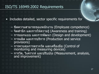 ISO/TS 16949:2002 Requirements Includes detailed, sector specific requirements for ขีดความสามารถของพนักงาน  ( Employee competence) จิตสำนึก และการให้ความรู้  ( Awareness and training) การออกแบบ และการพัฒนา  ( Design and development) การผลิต และการบริการ  ( Production and service provisions) การควบคุมการตรวจวัด และเครื่องมือ  ( Control of monitoring and measuring devices) การวัด ,  วิเคราะห์ และปรับปรุง  ( Measurement, analysis, and improvement) 