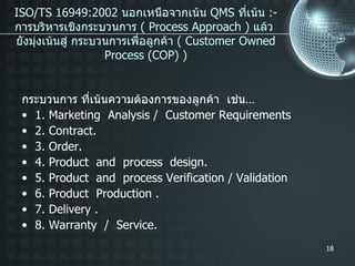 ISO/TS 16949:2002  นอกเหนือจากเน้น  QMS  ที่เน้น  :- การบริหารเชิงกระบวนการ  ( Process Approach )  แล้ว  ยังมุ่งเน้นสู่ กระบวนการเพื่อลูกค้า  ( Customer Owned Process (COP) ) กระบวนการ ที่เน้นความต้องการของลูกค้า  เช่น … 1. Marketing  Analysis /  Customer Requirements 2. Contract. 3. Order. 4. Product  and  process  design. 5. Product  and  process Verification / Validation 6. Product  Production . 7. Delivery . 8. Warranty  /  Service. 