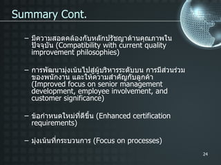 Summary Cont. มีความสอดคล้องกับหลักปรัชญาด้านคุณภาพในปัจจุบัน  ( Compatibility with current quality improvement philosophies) การพัฒนามุ่งเน้นไปสู่ผู้บริหารระดับบน การมีส่วนร่วมของพนักงาน และให้ความสำคัญกับลูกค้า  ( Improved focus on senior management development, employee involvement, and customer significance) ข้อกำหนดใหม่ที่ดีขึ้น  ( Enhanced certification requirements) มุ่งเน้นที่กระบวนการ  ( Focus on processes) 