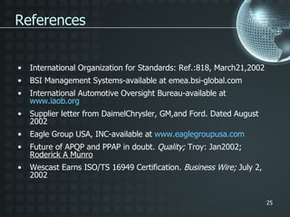 International Organization for Standards: Ref.:818, March21,2002 BSI Management Systems-available at emea.bsi-global.com International Automotive Oversight Bureau-available at  www.iaob.org Supplier letter from DaimelChrysler, GM,and Ford. Dated August 2002 Eagle Group USA, INC-available at  www.eaglegroupusa.com Future of APQP and PPAP in doubt.  Quality;  Troy: Jan2002;  Roderick A Munro Wescast Earns ISO/TS 16949 Certification.  Business Wire;  July 2, 2002 References 