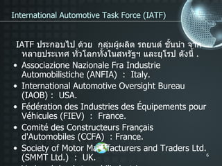 IATF  ประกอบไป ด้วย  กลุ่มผู้ผลิต รถยนต์ ชั้นนำ จาก หลายประเทศ ทั่วโลกทั้งในสหรัฐฯ และยุโรป ดังนี้  . Associazione Nazionale Fra Industrie Automobilistiche (ANFIA)  :  Italy. International Automotive Oversight Bureau (IAOB) :  USA. Fédération des Industries des Équipements pour Véhicules (FIEV)  :  France. Comité des Constructeurs Français d'Automobiles (CCFA)  : France. Society of Motor Manufacturers and Traders Ltd. (SMMT Ltd.)  :  UK. Verband der Automobilindustrie Qualitätsmanagement Center (VDA-QMC)  : Germany. International Automotive Task Force (IATF) 