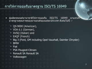การให้การยอมรับมาตรฐาน  ISO/TS 16949 ผู้ผลิตรถยนต์นานาชาติให้การยอมรับ  ISO/TS 16949  มาแทนที่มาตรฐานคุณภาพของยานยนต์ของแต่ละประเทศ ดังต่อไปนี้  :- QS-9000 (American), VDA 6.1 (German), AVSQ (Italian) and EAQF (French) Big 3 (Ford, GM including Opel Vauxhall, Daimler Chrysler) BMW Fiat PSA Peugeot-Citroen Renault SA Renault SA Volkswagen 