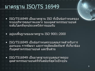 ISO/TS16949  เป็นมาตรฐาน  ISO  ที่เป็นข้อกำหนดของระบบบริหารคุณภาพเฉพาะ ของอุต สาหกรรม ยานยนต์ระดับโลกที่ทุกประเทศให้การยอมรับ อยู่บนพื้นฐานของมาตรฐาน  ISO 9001:2000 ISO/TS16949  เป็นข้อกำหนดระบบคุณภาพสำหรับการ ออกแบบ การพัฒนา และการผลิตผลิตภัณฑ์ ที่เกี่ยวข้องกับอุตสาหกรรมยานยนต์ และชิ้นส่วน ISO/TS16949  เป็นมาตรฐานระบบคุณภาพของอุตสาหกรรมยานยนต์ที่ทันสมัยที่สุดในปัจจุบัน มาตรฐาน  ISO/TS 16949 