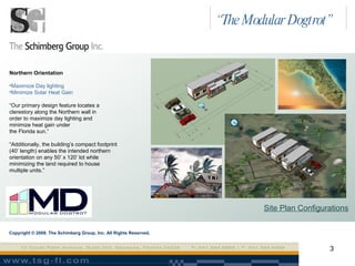 Site Plan Configurations Northern Orientation Maximize Day lighting Minimize Solar Heat Gain “ Our primary design feature locates a  clerestory along the Northern wall in  order to maximize day lighting and minimize heat gain under  the Florida sun.” “ Additionally, the building’s compact footprint  (40’ length) enables the intended northern  orientation on any 50’ x 120’ lot while  minimizing the land required to house  multiple units.” Copyright © 2008. The Schimberg Group, Inc. All Rights Reserved. “ The Modular Dogtrot” 
