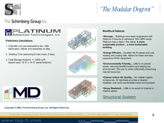 Benefits & Features: Stronger...  Buildings have been engineered with Platinum Products to withstand 150+ MPH winds. Platinum has a class 1 fire rating.  A more sustainable product... a more sustainable building. Energy Efficient...  Doubles the R-values and cuts heating and cooling bills. Allows for lower and less expensive HVAC equipment. Environmentally Friendly...  Little to no jobsite waste, reducing landfill burdens and helping our environment. We use no wood, effectively preserving natural resources. Cleaner Indoor Air Quality...  No volatile organic compounds. Air tightness provides a cleaner, healthier, and more comfortable indoor environment. Decay Resistant...  Little or no wood for insects or mold to attack.   Copyright © 2008. The Schimberg Group, Inc. All Rights Reserved. Preliminary Calculations: 1. Total MD unit cost estimated to be < 85k  (fabrication, deliver and assembly on site) 2.  Building Time (assuming 6 man crew): 5 days  3. Total Storage footprint: +/- 2000 cu/ft (based upon 10’-0” x 14’-0” panel footprint) Structural System “ The Modular Dogtrot” 
