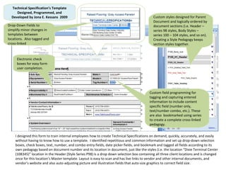 I designed this form to train internal employees how to create Technical Specifications on demand, quickly, accurately, and easily without having to know how to use a template.  I identified repetitious and common information and set up drop-down selection boxes, check boxes, text, number, and combo entry fields, date picker fields, and bookmark and tagged all fields according to its own pedagogy based on document number and its location in document, just like the styles (i.e. the location “Dixie Terminal Center (108345)” location in the Header (Style Series P98) is a drop down selection box containing all three client locations and is changed once for this location’s Master template. Layout is easy to scan and has live links to vendor and other internal documents, and vendor’s website and also auto-adjusting picture and illustration fields that auto-size graphics to correct field size. Technical Specification’s Template Designed, Programmed, and Developed by Jona E. Kessans  2009 Custom styles designed for Parent Document and logically ordered by document sections (i.e. Header – series 98 styles, Body Styles – series 100 – 104 styles, and so on). Creating a Style Pedagogy keeps section styles together. Custom field programming for tagging and capturing entered information to include content specific field (number only, text/number combo, etc.). These are also  bookmarked using series to create a complete cross-linked pedagogy.  Electronic check boxes for easy form user completion. Drop-Down Fields to simplify minor changes in templates between locations.  Also tagged and cross-linked 